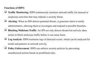Functions of IDPS:
 Traffic Monitoring: IDPS continuously monitors network traffic for unusual or
suspicious activities that may indicate a security threat.
 Alerting: When an IDS detects potential threats, it generates alerts to notify
administrators, allowing them to investigate and respond to possible breaches.
 Blocking Malicious Traffic: An IPS not only detects threats but actively takes
action to block malicious traffic before it can cause harm.
 Log Analysis: IDPS maintains logs of detected events, which can be analyzed for
trends and patterns in network activity.
 Policy Enforcement: IDPS can enforce security policies by preventing
unauthorized actions based on predefined rules.
 