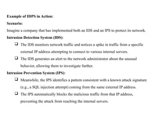 Example of IDPS in Action:
Scenario:
Imagine a company that has implemented both an IDS and an IPS to protect its network.
Intrusion Detection System (IDS):
 The IDS monitors network traffic and notices a spike in traffic from a specific
external IP address attempting to connect to various internal servers.
 The IDS generates an alert to the network administrator about the unusual
behavior, allowing them to investigate further.
Intrusion Prevention System (IPS):
 Meanwhile, the IPS identifies a pattern consistent with a known attack signature
(e.g., a SQL injection attempt) coming from the same external IP address.
 The IPS automatically blocks the malicious traffic from that IP address,
preventing the attack from reaching the internal servers.
 