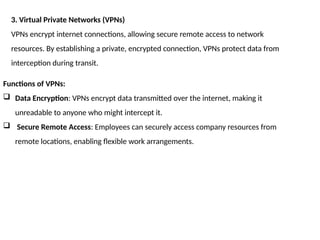3. Virtual Private Networks (VPNs)
VPNs encrypt internet connections, allowing secure remote access to network
resources. By establishing a private, encrypted connection, VPNs protect data from
interception during transit.
Functions of VPNs:
 Data Encryption: VPNs encrypt data transmitted over the internet, making it
unreadable to anyone who might intercept it.
 Secure Remote Access: Employees can securely access company resources from
remote locations, enabling flexible work arrangements.
 