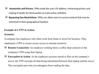  Anonymity and Privacy: VPNs mask the user's IP address, enhancing privacy and
making it harder for third parties to track online activities.
 Bypassing Geo-Restrictions: VPNs can allow users to access content that may be
restricted in their geographical location
Example of a VPN in Action:
Scenario:
A company has employees who often work from home or travel for business. They
implement a VPN to ensure secure access to internal resources.
 Remote Connection: An employee working from a coffee shop connects to the
company's VPN using their laptop.
 Encryption in Action: As the employee accesses sensitive files on the company’s
server, the VPN encrypts all data being transmitted between their laptop and the server.
This encryption prevents eavesdroppers from reading the data.
 
