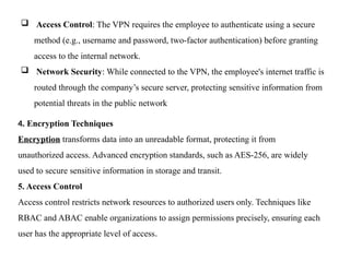  Access Control: The VPN requires the employee to authenticate using a secure
method (e.g., username and password, two-factor authentication) before granting
access to the internal network.
 Network Security: While connected to the VPN, the employee's internet traffic is
routed through the company’s secure server, protecting sensitive information from
potential threats in the public network
4. Encryption Techniques
Encryption transforms data into an unreadable format, protecting it from
unauthorized access. Advanced encryption standards, such as AES-256, are widely
used to secure sensitive information in storage and transit.
5. Access Control
Access control restricts network resources to authorized users only. Techniques like
RBAC and ABAC enable organizations to assign permissions precisely, ensuring each
user has the appropriate level of access.
 