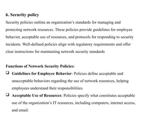 6. Security policy
Security policies outline an organization’s standards for managing and
protecting network resources. These policies provide guidelines for employee
behavior, acceptable use of resources, and protocols for responding to security
incidents. Well-defined policies align with regulatory requirements and offer
clear instructions for maintaining network security standards
Functions of Network Security Policies:
 Guidelines for Employee Behavior: Policies define acceptable and
unacceptable behaviors regarding the use of network resources, helping
employees understand their responsibilities.
 Acceptable Use of Resources: Policies specify what constitutes acceptable
use of the organization’s IT resources, including computers, internet access,
and email.
 