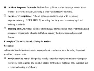  Incident Response Protocols: Well-defined policies outline the steps to take in the
event of a security incident, ensuring a timely and effective response.
 Regulatory Compliance: Policies help organizations align with regulatory
requirements (e.g., GDPR, HIPAA), ensuring that they meet necessary legal and
industry standards.
 Training and Awareness: Policies often include provisions for employee training and
awareness programs to educate staff about security best practices and potential
threats.
Example of Network Security Policy in Action:
Scenario:
A financial institution implements a comprehensive network security policy to protect
sensitive customer data.
 Acceptable Use Policy: The policy clearly states that employees must use company
resources, such as email and internet access, for business purposes only. Personal use
is restricted during work hours.
 