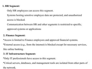 1. HR Segment:
Only HR employees can access this segment.
Systems hosting sensitive employee data are protected, and unauthorized
access is blocked.
Communication between HR and other segments is restricted to specific,
approved systems or applications
2. Finance Segment:
•Access is limited to Finance employees and approved financial systems.
•External access (e.g., from the internet) is blocked except for necessary services,
like online banking.
3. IT Infrastructure Segment:
•Only IT professionals have access to this segment.
•Critical servers, databases, and management tools are isolated from other parts of
the network.
 
