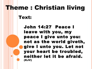 Theme : Christian living
   Text:

     John 14:27 Peace I
     leave with you, my
     peace I give unto you:
     not as the world giveth,
     give I unto you. Let not
     your heart be troubled,
     neither let it be afraid.
     (KJV)
 