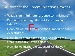 Automate the Communication ProcessWhat is our minimum response commitment?Do we do anything different for superstar talent?How can we creatively use social media to set expectations?How do we treat each other?  Shouldn’t we treat “company” even better?How do we justify the expense? Or do we?F-
