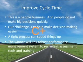 Improve Cycle TimeThis is a people business.  And people do not make big decisions quickly.Our challenge is to help make decision making easierA tight process can speed things upThe winner will link robust performance management system to recruiting assessment tools and trainingC+