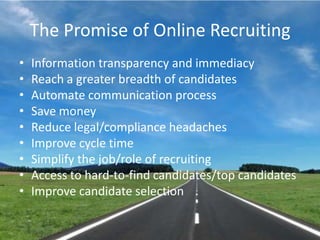 The Promise of Online RecruitingInformation transparency and immediacyReach a greater breadth of candidatesAutomate communication processSave moneyReduce legal/compliance headachesImprove cycle timeSimplify the job/role of recruitingAccess to hard-to-find candidates/top candidatesImprove candidate selection