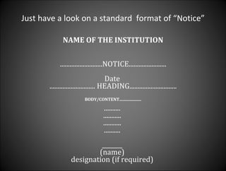 Just have a look on a standard  format of “Notice” NAME OF THE INSTITUTION ..........................NOTICE....................... Date  ............................ HEADING............................. BODY/CONTENT..................... ..........  ...........  ...........  ..........  _______  (name)  designation (if required)  