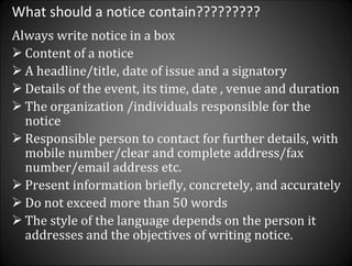 What should a notice contain????????? Always write notice in a box Content of a notice  A headline/title, date of issue and a signatory Details of the event, its time, date , venue and duration The organization /individuals responsible for the notice Responsible person to contact for further details, with mobile number/clear and complete address/fax number/email address etc. Present information briefly, concretely, and accurately Do not exceed more than 50 words The style of the language depends on the person it addresses and the objectives of writing notice.  