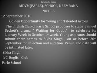 Sample of a Notice MDVM(PARLE),  SCHOOL, NEEMRANA NOTICE 12 September 2010 Golden Opportunity for Young and Talented Actors The English Club of Parle School proposes to stage  Samuel Beckett’s drama “ Waiting for Godot”  to celebrate its Literary Week in October 1 st  week. Young aspirants should submit their names to Sikha Singh , on or before 20 th  September for selection and audition. Venue and date will be intimated later. Sikha Singh I/C  English Club Parle School 
