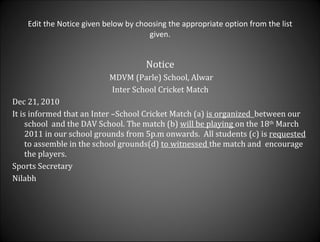 Edit the Notice given below by choosing the appropriate option from the list given. Notice  MDVM (Parle) School, Alwar Inter School Cricket Match  Dec 21, 2010 It is informed that an Inter –School Cricket Match (a)  is organized  between our school  and the DAV School. The match (b)  will be playing  on the 18 th  March 2011 in our school grounds from 5p.m onwards.  All students (c) is  requested  to assemble in the school grounds(d)  to witnessed  the match and  encourage the players. Sports Secretary  Nilabh  