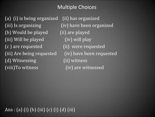 Multiple Choices  (i) is being organized  (ii) has organized (iii) Is organizing  (iv) have been organized  (b) Would be played  (ii) are played  (iii) Will be played  (iv) will play  (c ) are requested  (ii)  were requested  (iii) Are being requested  (iv) have been requested  (d) Witnessing  (ii) witness To witness  (iv) are witnessed  Ans : (a) (i) (b) (iii) (c) (i) (d) (iii) 