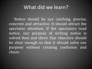 What did we learn? Notice should be eye catching, precise, concrete and attractive. It should attract the spectator attention. If the spectators read notice, our purpose of writing notice is solved then and there. Our objective should be clear enough so that it should solve our purpose without creating confusion and chaos. 