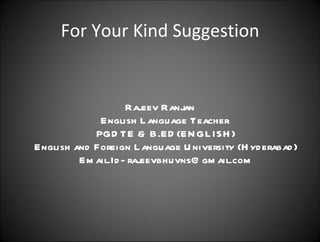 For Your Kind Suggestion Rajeev Ranjan English Language Teacher  PGDTE & B.ED(ENGLISH) English and Foreign Language University (Hyderabad) Email.Id- rajeevbhuvns@gmail.com 