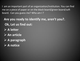 I  am an important part of an organization/institution. You can find me on a piece of paper or on the black board/green board/soft board.  Can you guess me? Who am I ? Are you ready to identify me, aren’t you?. Ok, Let us find out: A letter An article A paragraph A notice 