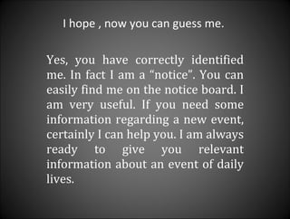 I hope , now you can guess me.  Yes, you have correctly identified me. In fact I am a “notice”. You can easily find me on the notice board. I am very useful. If you need some information regarding a new event, certainly I can help you. I am always ready to give you relevant information about an event of daily lives.  