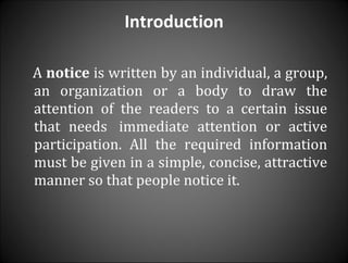 Introduction A  notice  is written by an individual, a group, an organization or a body to draw the attention of the readers to a certain issue that needs  immediate attention or active participation. All the required information must be given in a simple, concise, attractive manner so that people notice it. 