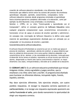 creación de software educativo atendiendo a los diferentes tipos de
interacción que debería existir entre los actores del proceso de enseñanza
aprendizaje: educador, aprendiz, conocimiento, computadora. Como
software educativo tenemos desde programas orientados al aprendizaje
hasta sistemas operativos completos destinados a la educación, como por
ejemplo las distribuciones Linux orientadas a la enseñanza.
Sánchez J. (1999), en su Libro “Construyendo y Aprendiendo con el
Computador”, define el concepto genérico de Software Educativo como
cualquier programa computacional cuyas características estructurales y
funcionales sirvan de apoyo al proceso de enseñar aprender y administrar.
Un concepto más restringido de Software Educativo lo define como aquél
material de aprendizaje especialmente diseñado para ser utilizado con un
computador en los procesos de enseñar y aprender.
Características de los software educativos.
El software Educativo Prediseñado se caracteriza por ser un medio que apoya el
proceso de enseñanza - aprendizaje; además de constituir un apoyo didáctico que
eleve la calidad de dicho proceso; sirve como auxiliar didáctico adaptable a las
características de los alumnos y a las necesidades de los docentes, como guía para
el desarrollo de los temas en estudios; representa un eficaz recurso que motiva al
alumno, despertando su interés ante nuevos conocimientos e imprime un mayor
dinamismo a las clases, enriquecíendolas y elevando así la calidad de la educación.
En SEBRAN'S ABC'S: Es un software educativo prediseñado que incluye
imágenes vívidas, música agradable y juegos sencillos, que le
enseñaran a los niños cómo leer y escribir. El programa está diseñado
para funcionar en diferentes idiomas, incluyendo inglés, francés,
español y alemán.
Hay doce ejercicios diferentes. Seis ejercicios simples, con cuatro
posibles respuestas. Al escoger la respuesta correcta aparecerá un
carita sonriente, si se escoge una respuesta equivocada aparecerá una
carita frunciendo el seño, pero dando nuevamente la oportunidad de
elegir una respuesta correcta.
 