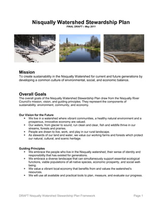 DRAFT Nisqually Watershed Stewardship Plan Framework Page 1
Nisqually Watershed Stewardship Plan
FINAL DRAFT – May 2011
Mission
To create sustainability in the Nisqually Watershed for current and future generations by
developing a common culture of environmental, social, and economic balance.
Overall Goals
The overall goals of the Nisqually Watershed Stewardship Plan draw from the Nisqually River
Council’s mission, vision, and guiding principles. They represent the components of
sustainability: environment, community, and economy.
Our Vision for the Future
 We live in a watershed where vibrant communities, a healthy natural environment and a
prosperous, innovative economy are valued.
 Our waters, from glacier to sound, run clean and clear, fish and wildlife thrive in our
streams, forests and prairies.
 People are drawn to live, work, and play in our rural landscape.
 As stewards of our land and water, we value our working farms and forests which protect
our natural, cultural, and scenic heritage.
Guiding Principles
 We embrace the people who live in the Nisqually watershed, their sense of identity and
responsibility that has existed for generations.
 We embrace a diverse landscape that can simultaneously support essential ecological
functions, viable populations of all native species, economic prosperity, and social well-
being.
 We value a vibrant local economy that benefits from and values the watershed’s
resources.
 We will use all available and practical tools to plan, measure, and evaluate our progress.
 