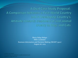 A Dual Case Study:
A Comparison on Attitude towards treatment and
cruelty to Dogs and Cats
Maria Helga Melgar
MBA Candidate
Business Information and Decision Making (MGMT 5500)
August 06, 2015
 