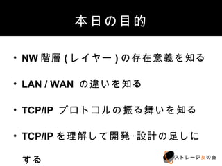 本日の目的

• NW階層(レイヤー)の存在意義を知る

• LAN / WAN の違いを知る

• TCP/IP プロトコルの振る舞いを知る

• TCP/IPを理解して開発･設計の足しにする

                     ストレージ友の会
 