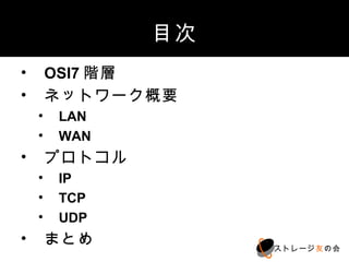 目次
1. OSI7階層
2. ネットワーク概要
 1. LAN
 2. WAN
3. プロトコル
 1. IP
 2. TCP
 3. UDP
4. まとめ
                ストレージ友の会
 