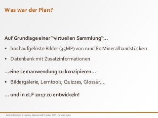 Bertram Bühner • E-Learning-Netzwerktreff Oktober 2017 • GeoMat digital
Was war der Plan?
Auf Grundlage einer “virtuellen Sammlung“…
• hochaufgelöste Bilder (35MP) von rund 80 Mineralhandstücken
• Datenbank mit Zusatzinformationen
…eine Lernanwendung zu konzipieren…
• Bildergalerie, Lerntools, Quizzes, Glossar,…
… und in eLF 2017 zu entwickeln!
 