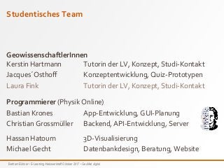 Bertram Bühner • E-Learning-Netzwerktreff Oktober 2017 • GeoMat digital
Studentisches Team
GeowissenschaftlerInnen
Kerstin Hartmann Tutorin der LV, Konzept, Studi-Kontakt
Jacques´Osthoff Konzeptentwicklung, Quiz-Prototypen
Laura Fink Tutorin der LV, Konzept, Studi-Kontakt
Programmierer (Physik Online)
Bastian Krones App-Entwicklung, GUI-Planung
Christian Grossmüller Backend, API-Entwicklung, Server
Hassan Hatoum 3D-Visualisierung
Michael Gecht Datenbankdesign, Beratung, Website
 