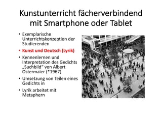 Kunstunterricht	fächerverbindend	
mit	Smartphone	oder	Tablet
• Exemplarische	
Unterrichtskonzeption	der	
Studierenden	
• Kunst	und	Deutsch	(Lyrik)
• Kennenlernen	und	
Interpretation	des	Gedichts	
„Suchbild“	von Albert	
Ostermaier (*1967)	
• Umsetzung	von	Teilen	eines	
Gedichts	in	
• Lyrik	arbeitet	mit	
Metaphern
 