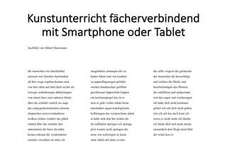 Kunstunterricht	fächerverbindend	
mit	Smartphone	oder	Tablet
Suchbild von Albert Ostermaier
die menschen wie druckfehler
ameisen mit falschen buchstaben
all ihre wege ergeben keinen sinn
von hier oben auf dem dach nichts als
irrwege umkehrungen abkürzungen
von einem herz zum anderen blicke
über die schulter zurück ins auge
des entgegenkommenden stumme
absprachen missverständnisse
wolken ziehen vorüber das glück
mäntel über der schulter den
unterarmen die hitze die kälte
keiner erkennt die verabredeten
zeichen verzeihen sie bitte ich
ausgefaltete zeitungen die zu
boden fallen und von kindern
zu papierflugzeugen gefaltet
werden handtaschen geöffnet
geschlossen lippenstifte kippen
ein taschenspiegel das ist er
nein er geht vorbei müde beine
entzündete augen katalogisierte
hoffnungen das versprochene glück
in halle acht den hut ziehen die
tür aufhalten springen ich springe
jetzt warum nicht springen die
arme wie schwingen in deine
arme fallen der platz ist leer
die stille vergisst die geräusche
der menschen die herzschläge
und seufzer die flüche und
beschwörungen das flüstern
die redeflüsse und aufgestaute
wut das sagen und wiedersagen
ich habe dich nicht kommen
gehört ich sah dich nicht gehen
wie ich auf das dach kam ich
weiss es nicht mehr ich dachte
ich fände dich und nicht meine
einsamkeit dort fliegt mein blatt
der wind liest es
 