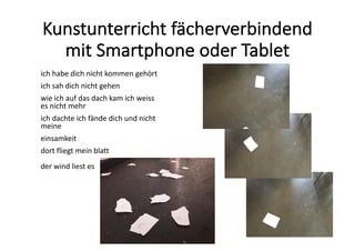 Kunstunterricht	fächerverbindend	
mit	Smartphone	oder	Tablet
ich	habe	dich	nicht	kommen gehört	
ich	sah	dich	nicht	gehen
wie	ich	auf	das	dach kam	ich weiss
es	nicht	mehr	
ich	dachte ich	fände	dich	und	nicht	
meine
einsamkeit
dort	fliegt	mein	blatt
der	wind	liest	es
 