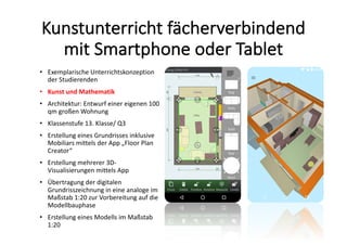 Kunstunterricht	fächerverbindend	
mit	Smartphone	oder	Tablet
• Exemplarische	Unterrichtskonzeption	
der	Studierenden	
• Kunst	und	Mathematik
• Architektur:	Entwurf	einer	eigenen	100	
qm	großen	Wohnung
• Klassenstufe	13.	Klasse/	Q3
• Erstellung	eines	Grundrisses	inklusive	
Mobiliars	mittels	der	App	„Floor	Plan	
Creator“
• Erstellung	mehrerer	3D-
Visualisierungen	mittels	App
• Übertragung	der	digitalen	
Grundrisszeichnung	in	eine	analoge	im	
Maßstab	1:20	zur	Vorbereitung	auf	die	
Modellbauphase
• Erstellung	eines	Modells	im	Maßstab	
1:20
 