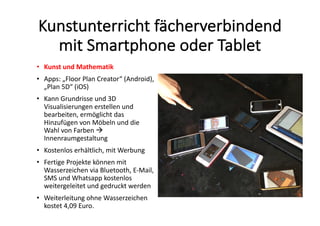 Kunstunterricht	fächerverbindend	
mit	Smartphone	oder	Tablet
• Kunst	und	Mathematik
• Apps:	„Floor	Plan	Creator“	(Android),	
„Plan	5D“	(iOS)
• Kann	Grundrisse	und	3D	
Visualisierungen	erstellen	und	
bearbeiten,	ermöglicht	das	
Hinzufügen	von	Möbeln	und	die	
Wahl	von	Farben	à
Innenraumgestaltung
• Kostenlos	erhältlich,	mit	Werbung
• Fertige	Projekte	können	mit	
Wasserzeichen	via	Bluetooth,	E-Mail,	
SMS	und	Whatsapp kostenlos	
weitergeleitet	und	gedruckt	werden
• Weiterleitung	ohne	Wasserzeichen	
kostet	4,09	Euro.
 