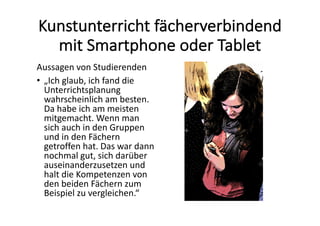 Kunstunterricht	fächerverbindend	
mit	Smartphone	oder	Tablet
Aussagen	von	Studierenden
• „Ich	glaub,	ich	fand	die	
Unterrichtsplanung	
wahrscheinlich	am	besten.	
Da	habe	ich	am	meisten	
mitgemacht.	Wenn	man	
sich	auch	in	den	Gruppen	
und	in	den	Fächern	
getroffen	hat.	Das	war	dann	
nochmal	gut, sich	darüber	
auseinanderzusetzen	und	
halt	die	Kompetenzen	von	
den	beiden	Fächern	zum	
Beispiel	zu	vergleichen.“
 