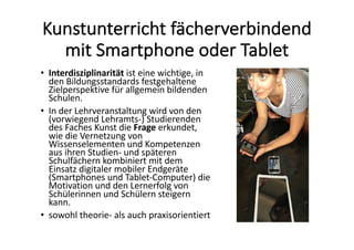 Kunstunterricht	fächerverbindend	
mit	Smartphone	oder	Tablet
• Interdisziplinarität ist	eine	wichtige,	in	
den	Bildungsstandards	festgehaltene	
Zielperspektive	für	allgemein	bildenden	
Schulen.	
• In	der	Lehrveranstaltung	wird	von	den	
(vorwiegend	Lehramts-)	Studierenden	
des	Faches	Kunst	die	Frage erkundet,	
wie	die	Vernetzung	von	
Wissenselementen	und	Kompetenzen	
aus	ihren	Studien- und	späteren	
Schulfächern	kombiniert	mit	dem	
Einsatz	digitaler	mobiler	Endgeräte	
(Smartphones	und	Tablet-Computer)	die	
Motivation	und	den	Lernerfolg	von	
Schülerinnen	und	Schülern	steigern	
kann.	
• sowohl	theorie- als	auch	praxisorientiert	
 