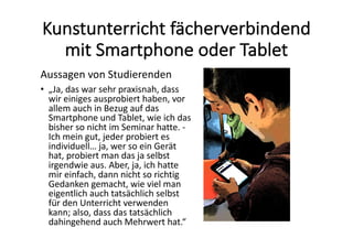 Kunstunterricht	fächerverbindend	
mit	Smartphone	oder	Tablet
Aussagen	von	Studierenden
• „Ja,	das	war	sehr	praxisnah,	dass	
wir	einiges	ausprobiert	haben,	vor	
allem	auch	in	Bezug	auf	das	
Smartphone	und	Tablet,	wie	ich	das	
bisher	so	nicht	im	Seminar	hatte.	-
Ich	mein	gut,	jeder	probiert	es	
individuell…	ja,	wer	so	ein	Gerät	
hat,	probiert	man	das	ja	selbst	
irgendwie	aus.	Aber,	ja,	ich	hatte	
mir	einfach,	dann	nicht	so	richtig	
Gedanken	gemacht,	wie	viel	man	
eigentlich	auch tatsächlich	selbst	
für	den	Unterricht	verwenden	
kann;	also,	dass	das	tatsächlich	
dahingehend	auch	Mehrwert	hat.“
 
