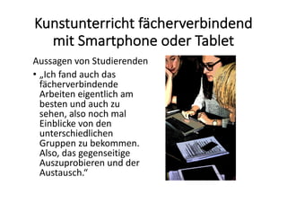 Kunstunterricht	fächerverbindend	
mit	Smartphone	oder	Tablet
Aussagen	von	Studierenden
• „Ich	fand	auch	das	
fächerverbindende	
Arbeiten	eigentlich	am	
besten	und	auch	zu	
sehen,	also	noch	mal	
Einblicke	von	den	
unterschiedlichen	
Gruppen	zu	bekommen.	
Also,	das	gegenseitige	
Auszuprobieren	und	der	
Austausch.“
 