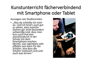 Kunstunterricht	fächerverbindend	
mit	Smartphone	oder	Tablet
Aussagen	von	Studierenden
• „Also	da	schließe	ich	mich	
an.	Und	ich	fand’s	auch	gut	
zu	sehen,	dass	manche	
Sachen	gar	nicht	besonders	
aufwendig	sind,	dass	man	
kurz	auch	mal	was	
zwischendurch	in	der	
Schule	mit	dem	
Smartphone	machen	
könnte,	was	irgendwie	sehr	
effektiv	sein	kann	für	die	
Schüler;	also	dass	die	
Schüler	motiviert	sind	und	
auch	was	lernen.“
 