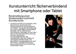 Kunstunterricht	fächerverbindend	
mit	Smartphone	oder	Tablet
Rückmeldung	einer	
Studierenden	(Lehramt	
Grundschule)
• Zunächst	möchte	ich	anmerken,	dass	
das	Seminar	‚Kunstunterricht	
fächerverbindend	mit	Smartphone	
und	Tablet‘	eine	große	Bereicherung	
für	meine	zukünftige	Lehrertätigkeit	
darstellt.	Ich	bin	absolut	kein	
Technikfreak,	weswegen	ich	vor	dem	
Besuch	des	Seminars	keine	Ahnung	
von	den	zahlreichen	
Einsatzmöglichkeiten	des	
Smartphones	oder	des	Tablets	im	
schulischen	Kontext	hatte.	Die	
geschilderte	Ausgangslage	war	auch	
der	Anlass,	weshalb	ich	mich	für	
genau	diese	Seminarveranstaltung	
entschieden	habe.
 