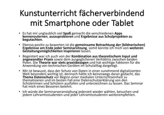 Kunstunterricht	fächerverbindend	
mit	Smartphone	oder	Tablet
• Es	hat	mir	unglaublich	viel	Spaß gemacht	die	verschiedenen	Apps	
kennenzulernen,	auszuprobieren und	Ergebnisse	aus	Schulprojekten	zu	
begutachten.	
• Ebenso	positiv	zu	bewerten	ist	die	gemeinsame	Betrachtung	der	(bildnerischen)	
Ergebnisse	am	Ende	jeder	Seminarsitzung,	somit	konnte	ich	mich	von	weiteren	
Gestaltungsmöglichkeiten	inspirieren lassen.	
• Begeistert	war	ich	auch	von	der	Kombination	aus	theoretischem	Input	und	
angewandter	Praxis sowie	dem	ausgeglichenen	Verhältnis	zwischen	beiden	
Polen.	Die	Theorie	war	stets	praxisbezogen und	hat	wichtige	Faktoren	für	die	
Anwendung	von	technischen	Geräten	im	Schulalltag	dargelegt.	
• Mir	ist	bewusst,	dass	der	Schutz	von	Daten	in	einer	zunehmend	digitalisierten	
Welt	besonders	wichtig	ist,	dennoch	hätte	ich	keineswegs	daran	gedacht,	das	
Thema	Datenschutz vor	Beginn	einer	medialen	Unterrichtseinheit	zu	
thematisieren	und	im	besten	Fall	eine	Datenschutzerklärung	von	den	
Schülerinnen	und	Schülern	ausfüllen	und	unterzeichnen	zu	lassen.	Das	Seminar	
hat	mich	eines	Besseren	belehrt.	
• Ich	würde	die	Seminarveranstaltung	jederzeit	wieder	wählen,	besuchen	und	
jedem	Lehramtsstudenten	und	jeder	Lehramtsstudentin	weiterempfehlen.
 