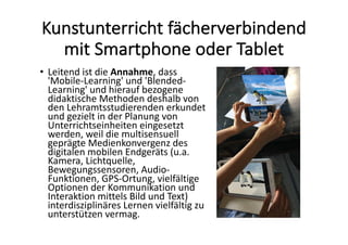 Kunstunterricht	fächerverbindend	
mit	Smartphone	oder	Tablet
• Leitend	ist	die	Annahme,	dass	
'Mobile-Learning'	und	'Blended-
Learning'	und	hierauf	bezogene	
didaktische	Methoden	deshalb	von	
den	Lehramtsstudierenden	erkundet	
und	gezielt	in	der	Planung	von	
Unterrichtseinheiten	eingesetzt	
werden,	weil	die	multisensuell	
geprägte	Medienkonvergenz	des	
digitalen	mobilen	Endgeräts	(u.a.	
Kamera,	Lichtquelle,	
Bewegungssensoren,	Audio-
Funktionen,	GPS-Ortung,	vielfältige	
Optionen	der	Kommunikation	und	
Interaktion	mittels	Bild	und	Text)	
interdisziplinäres	Lernen	vielfältig	zu	
unterstützen	vermag.	
 