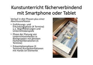 Kunstunterricht	fächerverbindend	
mit	Smartphone	oder	Tablet
Verlauf	in	drei	Phasen	plus	einer	
Abschlussreflexion	
• Einführungs- und	
Erkundungsphase	(4	Termine)	
u.a.	Begriffsklärungen	und	
Unterrichtsbeispiele
• Phase	der	Planung	von	
Unterrichtseinheiten	in	
Kleingruppen	mit	gleichen	
Fächerkombinationen	(5	
Termine)	
• Präsentationsphase	(3	
Termine)	Kurzpräsentationen	
mit	Hands-on-Elemente	
 