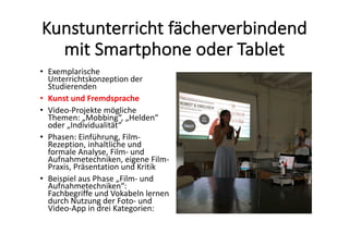Kunstunterricht	fächerverbindend	
mit	Smartphone	oder	Tablet
• Exemplarische	
Unterrichtskonzeption	der	
Studierenden	
• Kunst	und	Fremdsprache
• Video-Projekte	mögliche	
Themen:	„Mobbing“,	„Helden“	
oder	„Individualität“
• Phasen:	Einführung,	Film-
Rezeption,	inhaltliche	und	
formale	Analyse,	Film- und	
Aufnahmetechniken,	eigene	Film-
Praxis,	Präsentation	und	Kritik
• Beispiel	aus	Phase	„Film- und	
Aufnahmetechniken“:	
Fachbegriffe	und	Vokabeln	lernen	
durch	Nutzung	der	Foto- und	
Video-App	in	drei	Kategorien:	
 