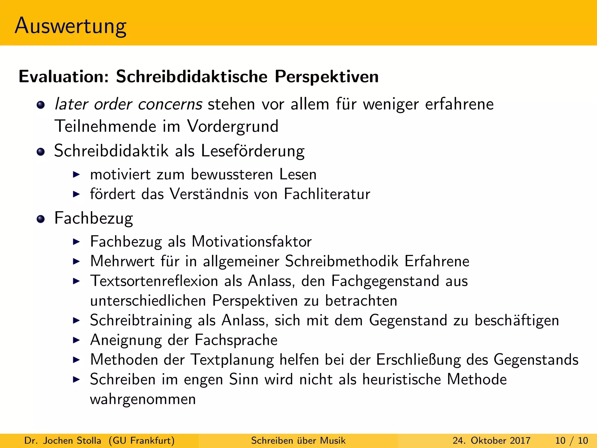 Auswertung
Evaluation: Schreibdidaktische Perspektiven
later order concerns stehen vor allem f¨ur weniger erfahrene
Teilnehmende im Vordergrund
Schreibdidaktik als Lesef¨orderung
motiviert zum bewussteren Lesen
f¨ordert das Verst¨andnis von Fachliteratur
Fachbezug
Fachbezug als Motivationsfaktor
Mehrwert f¨ur in allgemeiner Schreibmethodik Erfahrene
Textsortenreﬂexion als Anlass, den Fachgegenstand aus
unterschiedlichen Perspektiven zu betrachten
Schreibtraining als Anlass, sich mit dem Gegenstand zu besch¨aftigen
Aneignung der Fachsprache
Methoden der Textplanung helfen bei der Erschließung des Gegenstands
Schreiben im engen Sinn wird nicht als heuristische Methode
wahrgenommen
Dr. Jochen Stolla (GU Frankfurt) Schreiben ¨uber Musik 24. Oktober 2017 10 / 10
 