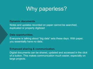 Why paperless?
Dynamic documents.
Notes and updates recorded on paper cannot be searched,
duplicated or properly digitized
Data opportunities.
Everyone is talking about “big data” sets these days. With paper,
you essentially have no data.
Enhanced sharing & communication.
Digital documents can be shared, updated and accessed in the click
of a button. This makes communication much easier, especially on
large projects.
 
