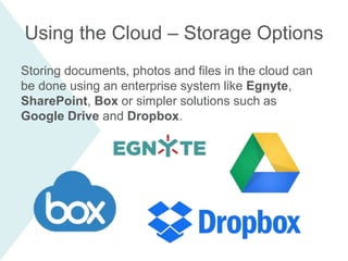 Storing documents, photos and files in the cloud can
be done using an enterprise system like Egnyte,
SharePoint, Box or simpler solutions such as
Google Drive and Dropbox.
Using the Cloud – Storage Options
 