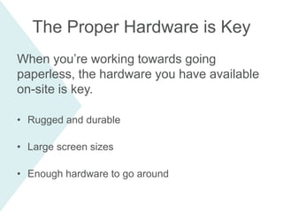When you’re working towards going
paperless, the hardware you have available
on-site is key.
• Rugged and durable
• Large screen sizes
• Enough hardware to go around
The Proper Hardware is Key
 