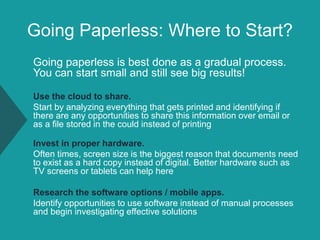 Going Paperless: Where to Start?
Going paperless is best done as a gradual process.
You can start small and still see big results!
Use the cloud to share.
Start by analyzing everything that gets printed and identifying if
there are any opportunities to share this information over email or
as a file stored in the could instead of printing
Invest in proper hardware.
Often times, screen size is the biggest reason that documents need
to exist as a hard copy instead of digital. Better hardware such as
TV screens or tablets can help here
Research the software options / mobile apps.
Identify opportunities to use software instead of manual processes
and begin investigating effective solutions
 