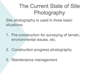 Site photography is used in three basic
situations:
1. Pre-construction for surveying of terrain,
environmental issues, etc.
2. Construction progress photography
3. Maintenance management
The Current State of Site
Photography
 